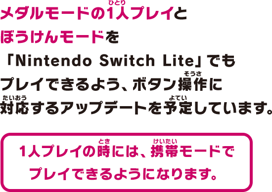 メダルモードの1人プレイとぼうけんモードを「Nintendo Switch Lite」でもプレイできるよう、ボタン操作に対応するアップデートを予定しています。